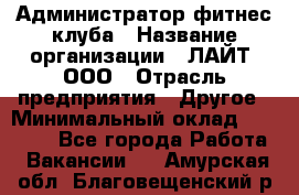 Администратор фитнес-клуба › Название организации ­ ЛАЙТ, ООО › Отрасль предприятия ­ Другое › Минимальный оклад ­ 17 000 - Все города Работа » Вакансии   . Амурская обл.,Благовещенский р-н